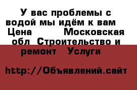 У вас проблемы с водой мы идём к вам! › Цена ­ 333 - Московская обл. Строительство и ремонт » Услуги   